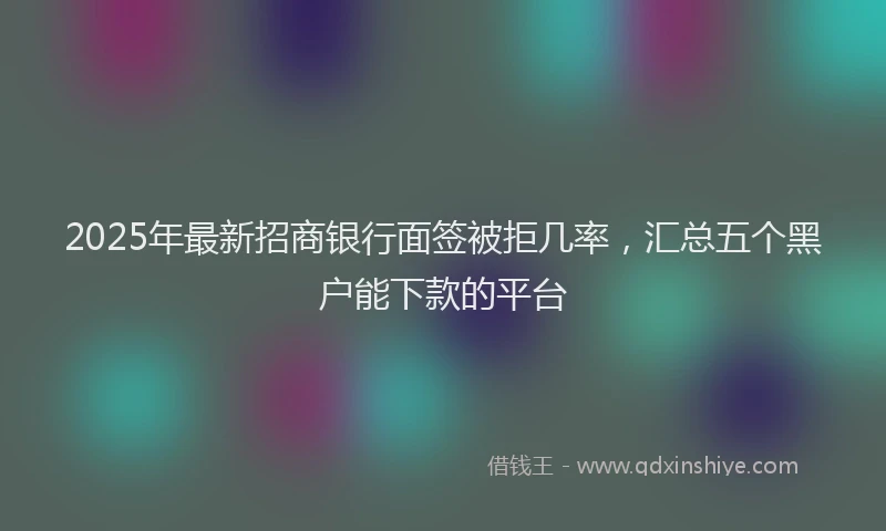 2025年最新招商银行面签被拒几率，汇总五个黑户能下款的平台