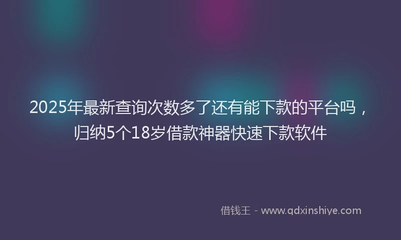 2025年最新查询次数多了还有能下款的平台吗，归纳5个18岁借款神器快速下款软件