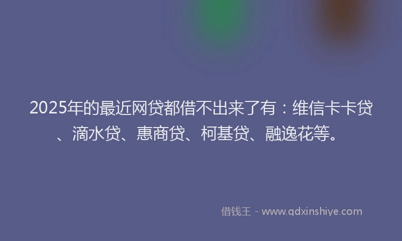 2025年的最近网贷都借不出来了有：维信卡卡贷、滴水贷、惠商贷、柯基贷、融逸花等。