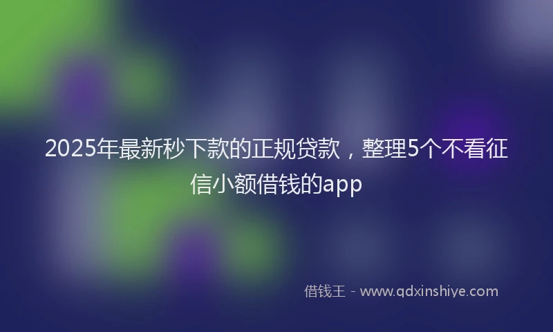 2025年最新秒下款的正规贷款，整理5个不看征信小额借钱的app