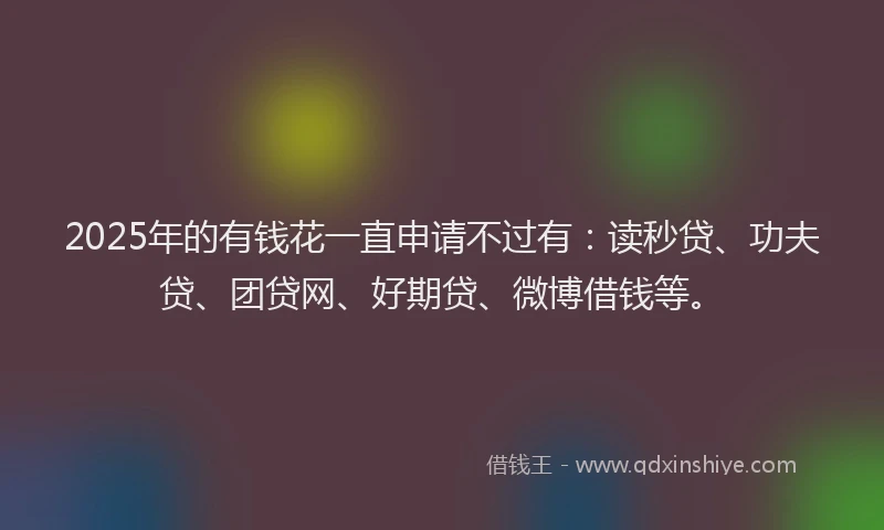 2025年的有钱花一直申请不过有：读秒贷、功夫贷、团贷网、好期贷、微博借钱等。