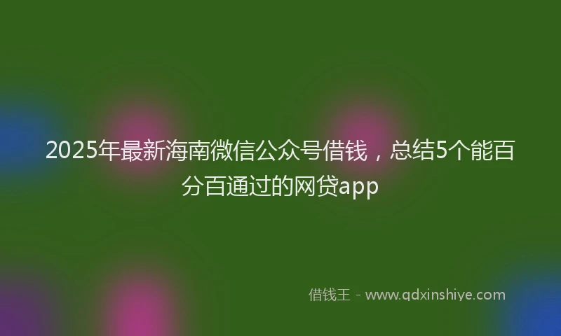 2025年最新海南微信公众号借钱，总结5个能百分百通过的网贷app