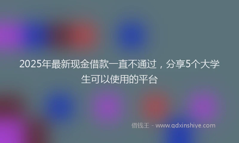 2025年最新现金借款一直不通过，分享5个大学生可以使用的平台