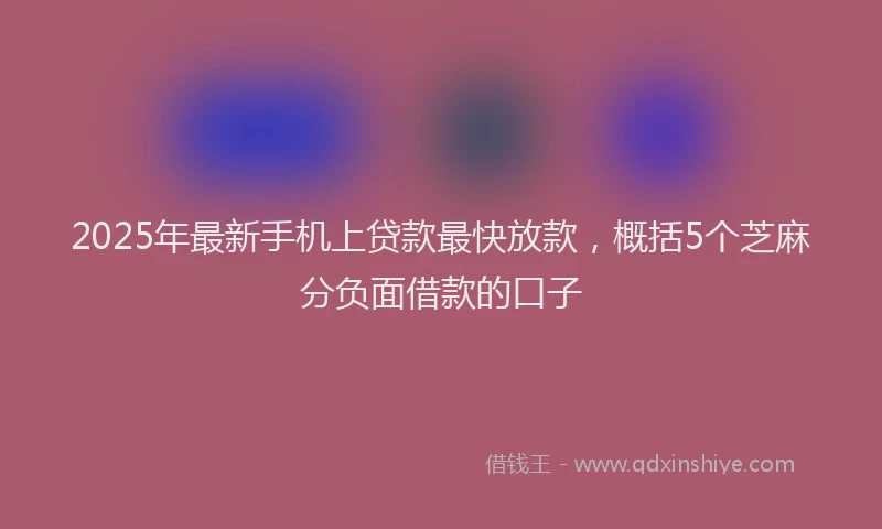2025年最新手机上贷款最快放款，概括5个芝麻分负面借款的口子