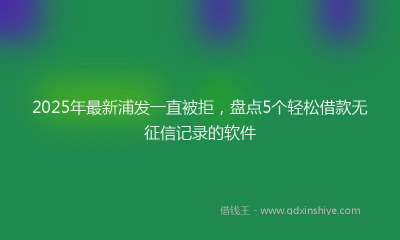 2025年最新浦发一直被拒，盘点5个轻松借款无征信记录的软件