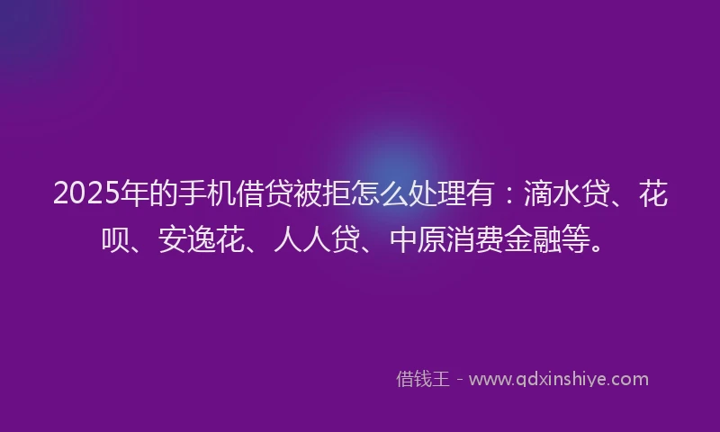 2025年的手机借贷被拒怎么处理有：滴水贷、花呗、安逸花、人人贷、中原消费金融等。