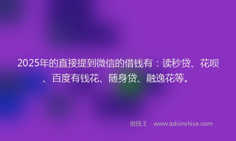 2025年的直接提到微信的借钱有：读秒贷、花呗、百度有钱花、随身贷、融逸花等。