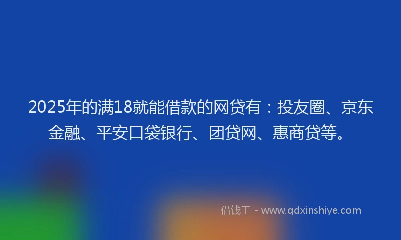 2025年的满18就能借款的网贷有：投友圈、京东金融、平安口袋银行、团贷网、惠商贷等。