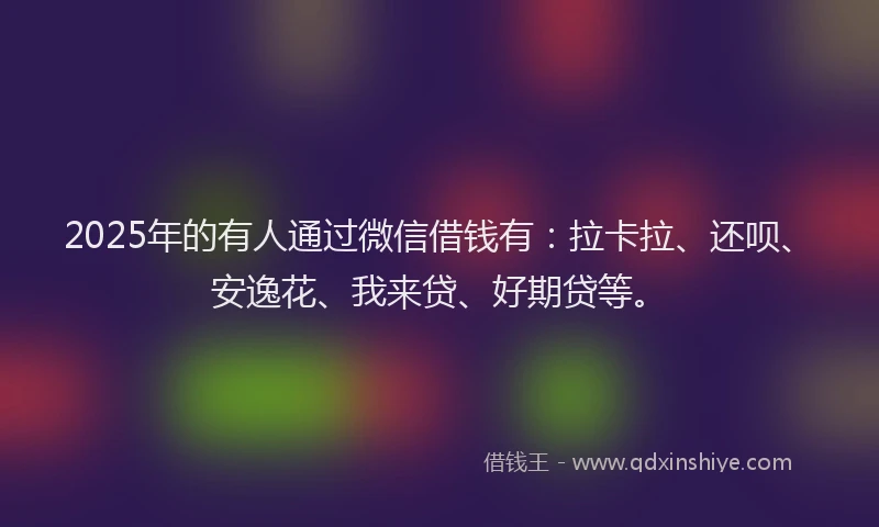 2025年的有人通过微信借钱有:拉卡拉、还呗、安逸花、我来贷、好期贷等。