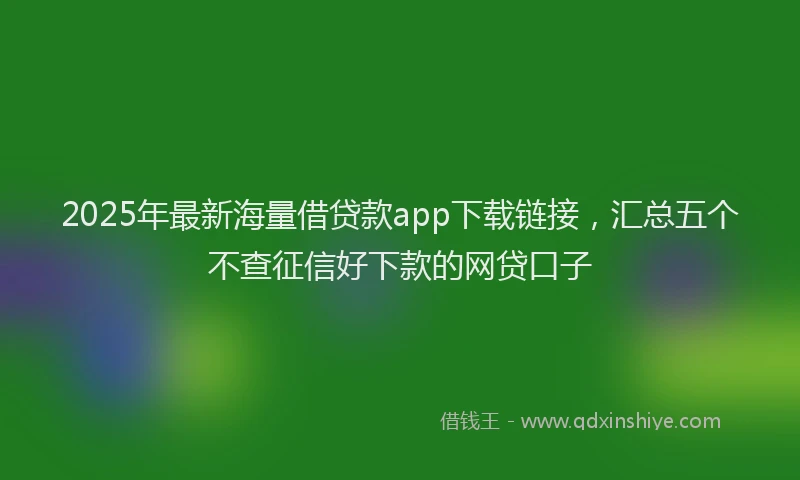 2025年最新海量借贷款app下载链接，汇总五个不查征信好下款的网贷口子