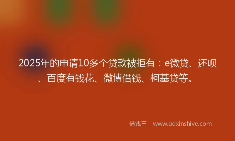 2025年的申请10多个贷款被拒有：e微贷、还呗、百度有钱花、微博借钱、柯基贷等。