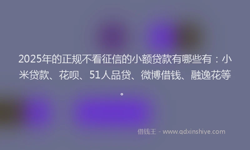 2025年的正规不看征信的小额贷款有哪些有：小米贷款、花呗、51人品贷、微博借钱、融逸花等。