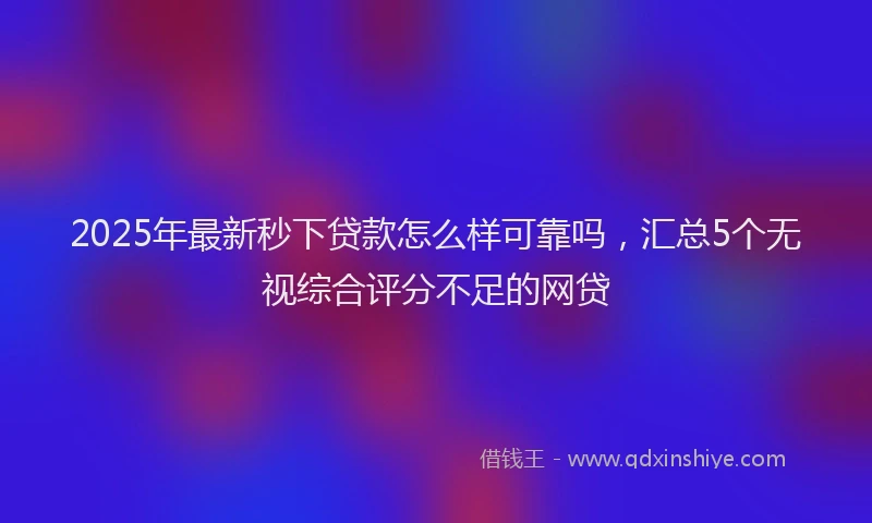 2025年最新秒下贷款怎么样可靠吗，汇总5个无视综合评分不足的网贷