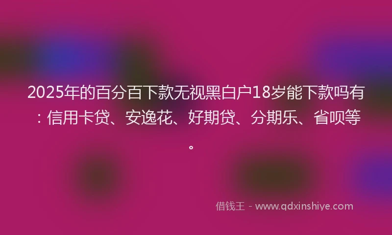 2025年的百分百下款无视黑白户18岁能下款吗有：信用卡贷、安逸花、好期贷、分期乐、省呗等。