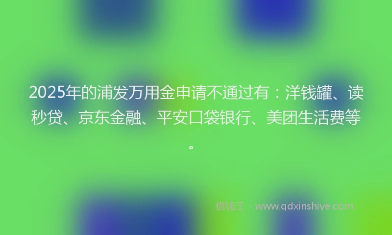 2025年的浦发万用金申请不通过有：洋钱罐、读秒贷、京东金融、平安口袋银行、美团生活费等。