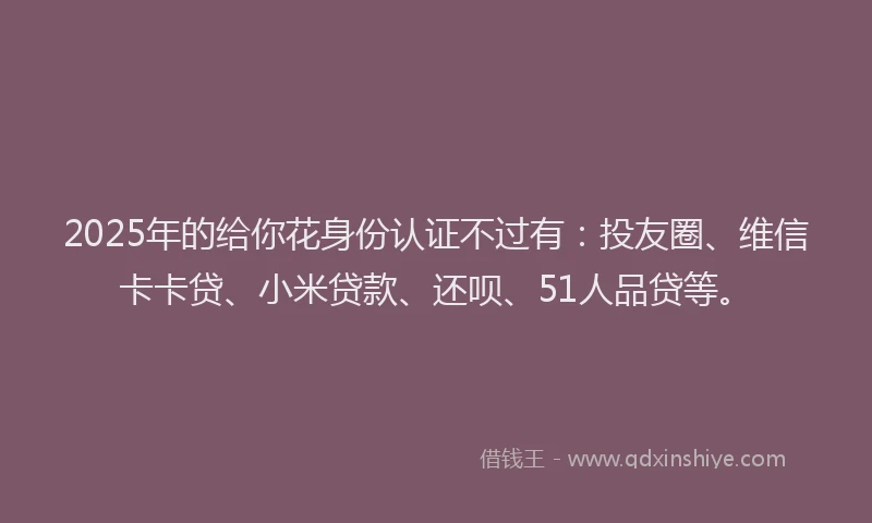 2025年的给你花身份认证不过有：投友圈、维信卡卡贷、小米贷款、还呗、51人品贷等。