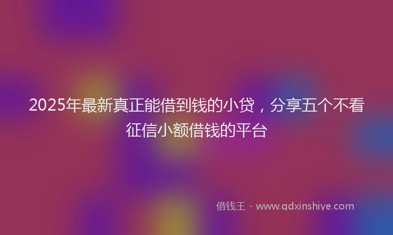 2025年最新真正能借到钱的小贷，分享五个不看征信小额借钱的平台