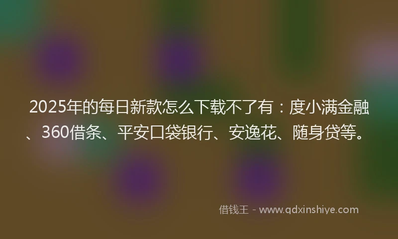 2025年的每日新款怎么下载不了有：度小满金融、360借条、平安口袋银行、安逸花、随身贷等。