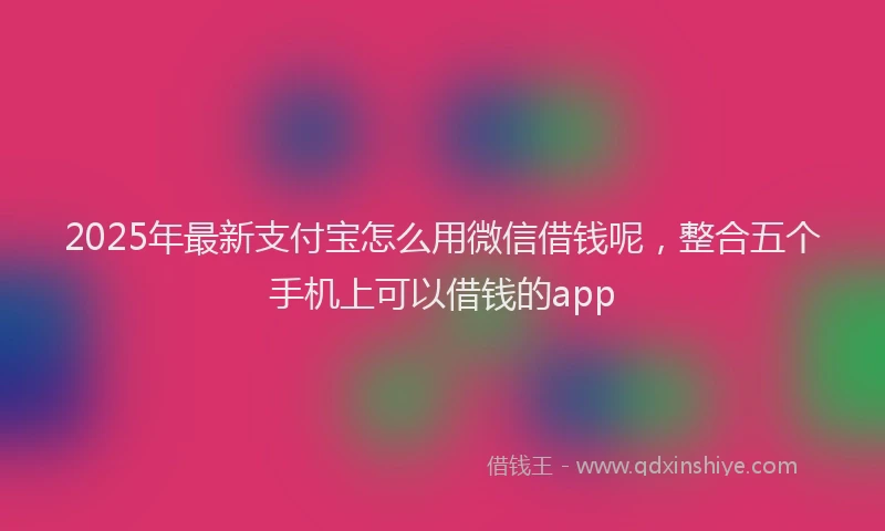 2025年最新支付宝怎么用微信借钱呢，整合五个手机上可以借钱的app
