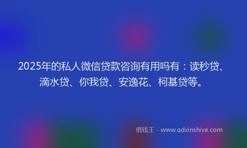 2025年的私人微信贷款咨询有用吗有：读秒贷、滴水贷、你我贷、安逸花、柯基贷等。