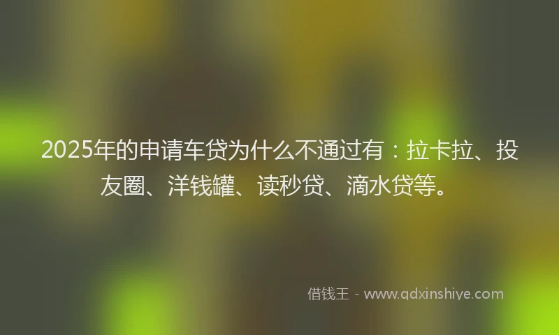 2025年的申请车贷为什么不通过有：拉卡拉、投友圈、洋钱罐、读秒贷、滴水贷等。