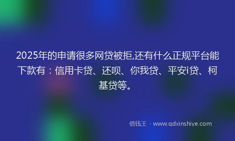 2025年的申请很多网贷被拒,还有什么正规平台能下款有：信用卡贷、还呗、你我贷、平安i贷、柯基贷等。