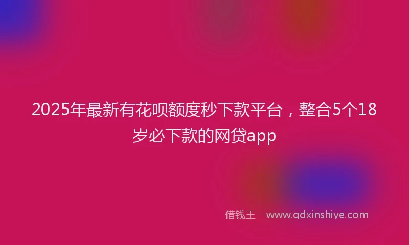 2025年最新有花呗额度秒下款平台，整合5个18岁必下款的网贷app