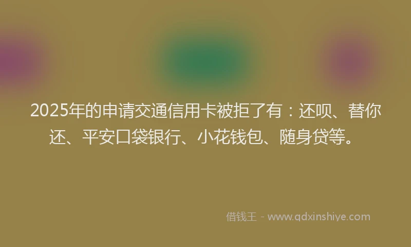 2025年的申请交通信用卡被拒了有：还呗、替你还、平安口袋银行、小花钱包、随身贷等。