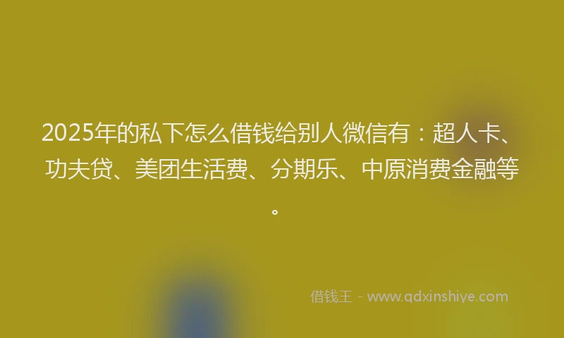 2025年的私下怎么借钱给别人微信有：超人卡、功夫贷、美团生活费、分期乐、中原消费金融等。