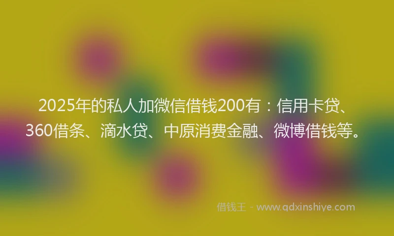 2025年的私人加微信借钱200有：信用卡贷、360借条、滴水贷、中原消费金融、微博借钱等。