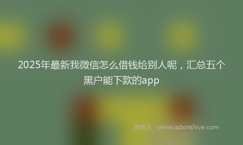 2025年最新我微信怎么借钱给别人呢，汇总五个黑户能下款的app