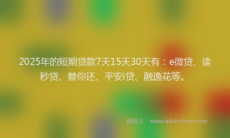 2025年的短期贷款7天15天30天有：e微贷、读秒贷、替你还、平安i贷、融逸花等。