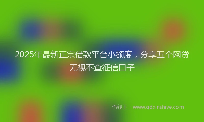 2025年最新正宗借款平台小额度，分享五个网贷无视不查征信口子