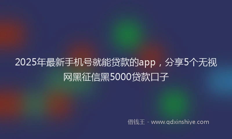 2025年最新手机号就能贷款的app，分享5个无视网黑征信黑5000贷款口子