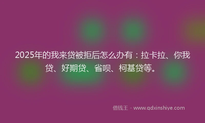 2025年的我来贷被拒后怎么办有：拉卡拉、你我贷、好期贷、省呗、柯基贷等。