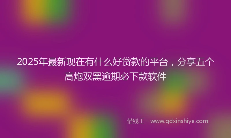 2025年最新现在有什么好贷款的平台，分享五个高炮双黑逾期必下款软件