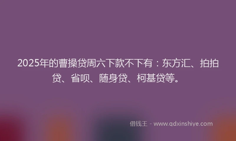 2025年的曹操贷周六下款不下有：东方汇、拍拍贷、省呗、随身贷、柯基贷等。