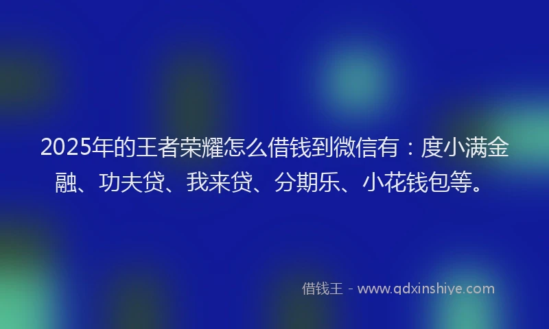 2025年的王者荣耀怎么借钱到微信有：度小满金融、功夫贷、我来贷、分期乐、小花钱包等。