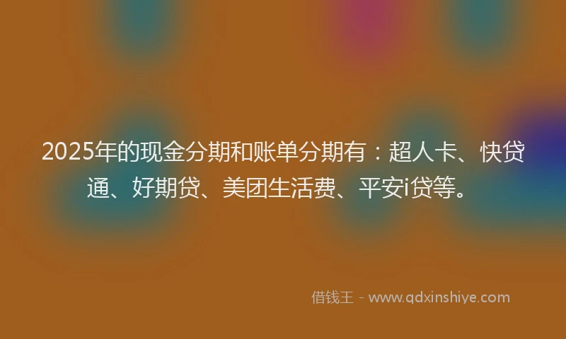 2025年的现金分期和账单分期有：超人卡、快贷通、好期贷、美团生活费、平安i贷等。