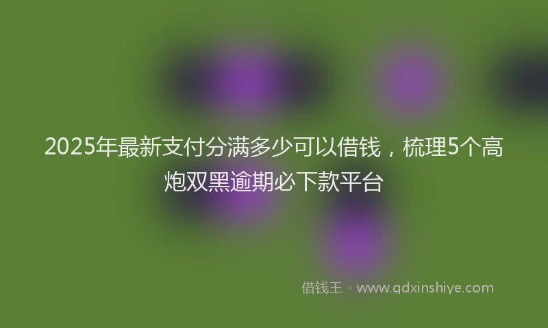 2025年最新支付分满多少可以借钱，梳理5个高炮双黑逾期必下款平台