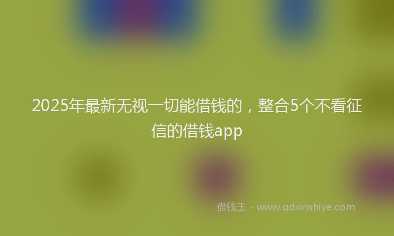 2025年最新无视一切能借钱的，整合5个不看征信的借钱app