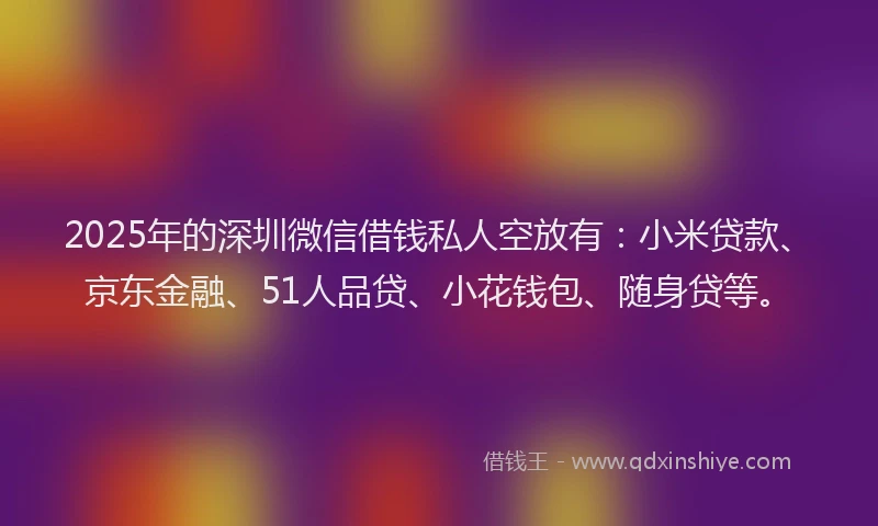 2025年的深圳微信借钱私人空放有：小米贷款、京东金融、51人品贷、小花钱包、随身贷等。