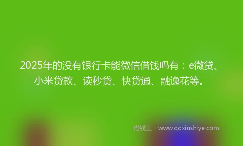 2025年的没有银行卡能微信借钱吗有：e微贷、小米贷款、读秒贷、快贷通、融逸花等。