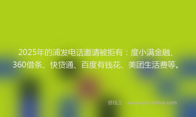 2025年的浦发电话邀请被拒有：度小满金融、360借条、快贷通、百度有钱花、美团生活费等。