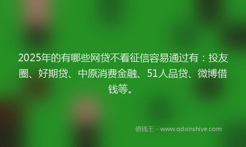 2025年的有哪些网贷不看征信容易通过有：投友圈、好期贷、中原消费金融、51人品贷、微博借钱等。