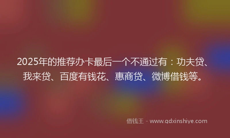2025年的推荐办卡最后一个不通过有：功夫贷、我来贷、百度有钱花、惠商贷、微博借钱等。