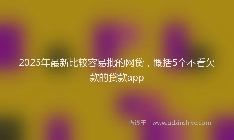 2025年最新比较容易批的网贷，概括5个不看欠款的贷款app