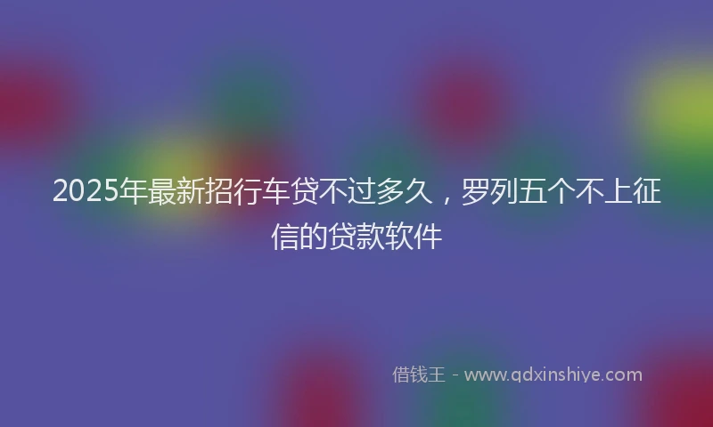2025年最新招行车贷不过多久，罗列五个不上征信的贷款软件