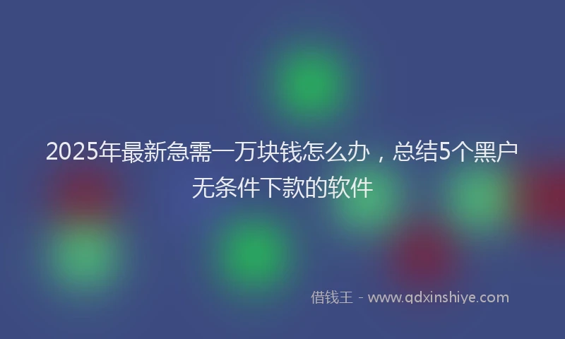 2025年最新急需一万块钱怎么办，总结5个黑户无条件下款的软件