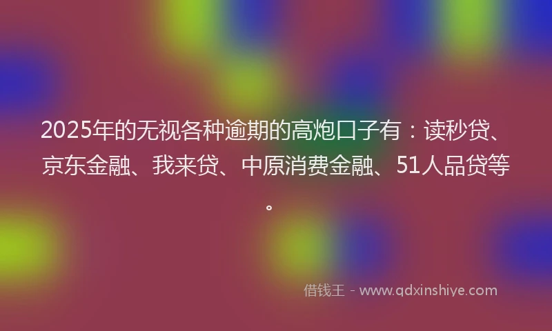 2025年的无视各种逾期的高炮口子有：读秒贷、京东金融、我来贷、中原消费金融、51人品贷等。